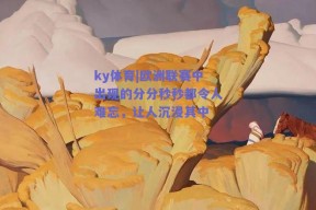 ky体育|欧洲联赛中出现的分分秒秒都令人难忘，让人沉浸其中