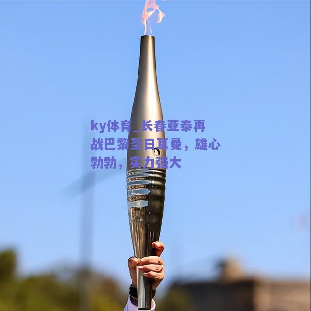 ky体育_长春亚泰再战巴黎圣日耳曼，雄心勃勃，实力强大  第1张